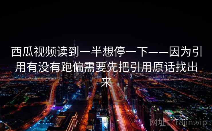西瓜视频读到一半想停一下——因为引用有没有跑偏需要先把引用原话找出来