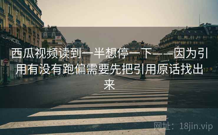 西瓜视频读到一半想停一下——因为引用有没有跑偏需要先把引用原话找出来